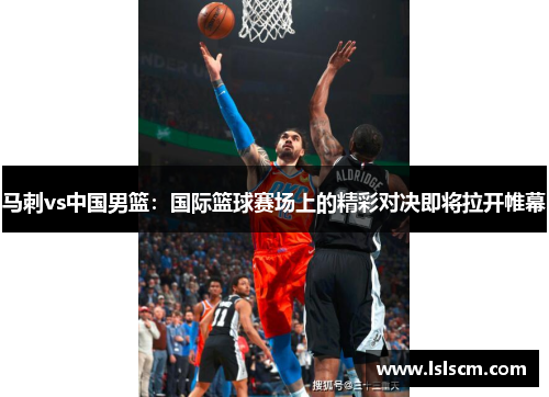 马刺vs中国男篮：国际篮球赛场上的精彩对决即将拉开帷幕