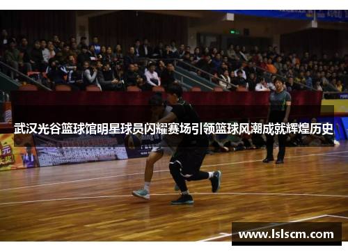 武汉光谷篮球馆明星球员闪耀赛场引领篮球风潮成就辉煌历史