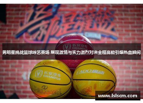 男明星挑战篮球综艺赛场 展现激情与实力激烈对决全程高能引爆热血瞬间