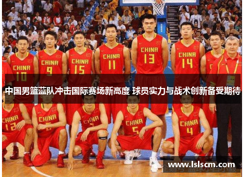 中国男篮蓝队冲击国际赛场新高度 球员实力与战术创新备受期待