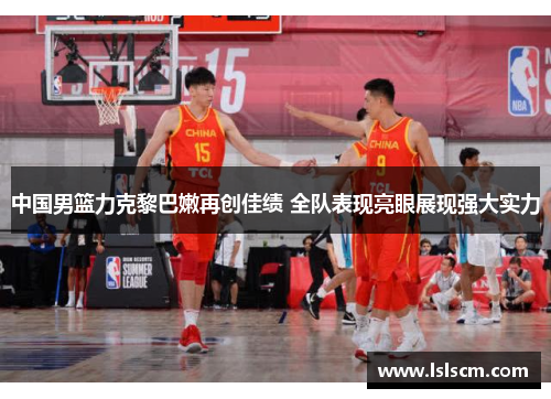 中国男篮力克黎巴嫩再创佳绩 全队表现亮眼展现强大实力
