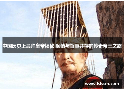 中国历史上最帅皇帝揭秘 颜值与智慧并存的传奇帝王之路