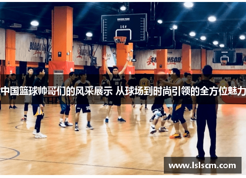 中国篮球帅哥们的风采展示 从球场到时尚引领的全方位魅力
