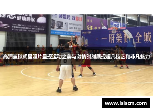 高清篮球明星照片呈现运动之美与激情时刻展现超凡技艺和非凡魅力